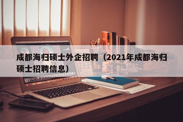 成都海归硕士外企招聘（2021年成都海归硕士招聘信息）-第1张图片-公办高校硕士招聘信息-最新高校硕士招聘信息-公办高校招聘条件