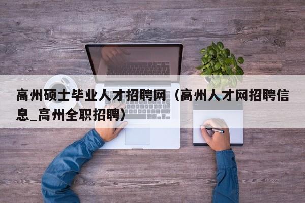 高州硕士毕业人才招聘网（高州人才网招聘信息_高州全职招聘）-第1张图片-公办高校硕士招聘信息-最新高校硕士招聘信息-公办高校招聘条件