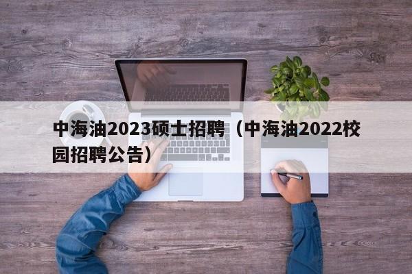 中海油2023硕士招聘（中海油2022校园招聘公告）-第1张图片-公办高校硕士招聘信息-最新高校硕士招聘信息-公办高校招聘条件