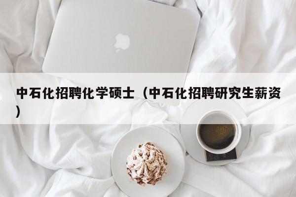 中石化招聘化学硕士（中石化招聘研究生薪资）-第1张图片-公办高校硕士招聘信息-最新高校硕士招聘信息-公办高校招聘条件