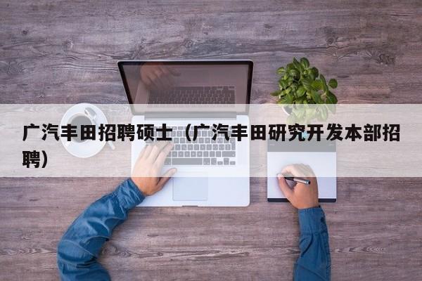 广汽丰田招聘硕士（广汽丰田研究开发本部招聘）-第1张图片-公办高校硕士招聘信息-最新高校硕士招聘信息-公办高校招聘条件