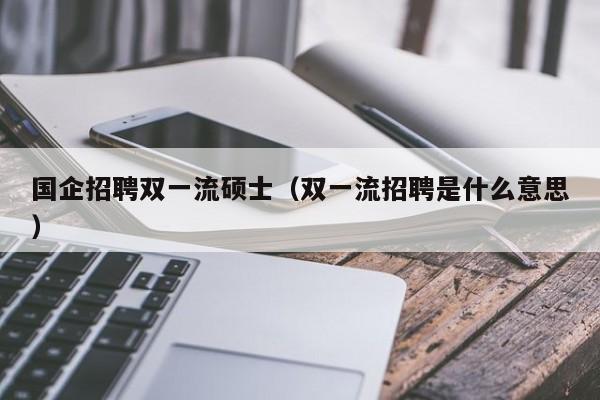 国企招聘双一流硕士（双一流招聘是什么意思）-第1张图片-公办高校硕士招聘信息-最新高校硕士招聘信息-公办高校招聘条件