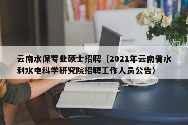 云南水保专业硕士招聘（2021年云南省水利水电科学研究院招聘工作人员公告）-第1张图片-公办高校硕士招聘信息-最新高校硕士招聘信息-公办高校招聘条件