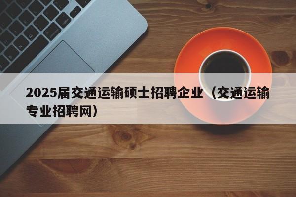 2025届交通运输硕士招聘企业（交通运输专业招聘网）-第1张图片-公办高校硕士招聘信息-最新高校硕士招聘信息-公办高校招聘条件