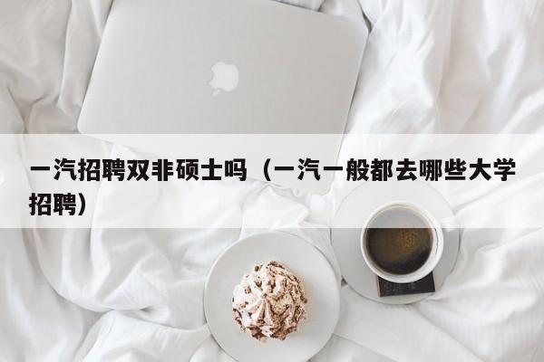 一汽招聘双非硕士吗（一汽一般都去哪些大学招聘）-第1张图片-公办高校硕士招聘信息-最新高校硕士招聘信息-公办高校招聘条件