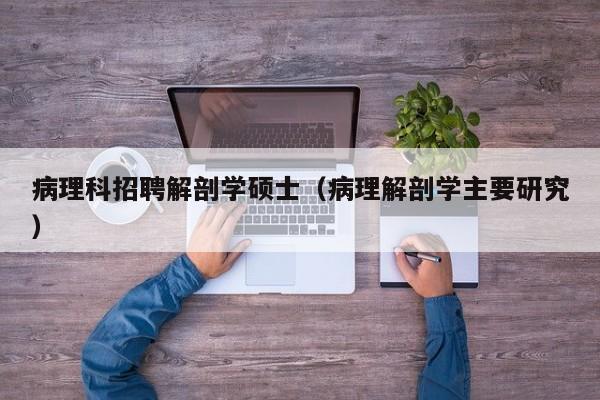 病理科招聘解剖学硕士（病理解剖学主要研究）-第1张图片-公办高校硕士招聘信息-最新高校硕士招聘信息-公办高校招聘条件