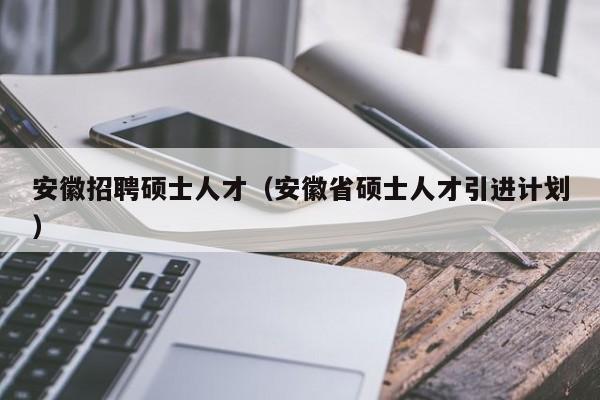安徽招聘硕士人才（安徽省硕士人才引进计划）-第1张图片-公办高校硕士招聘信息-最新高校硕士招聘信息-公办高校招聘条件