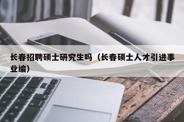 长春招聘硕士研究生吗（长春硕士人才引进事业编）-第1张图片-公办高校硕士招聘信息-最新高校硕士招聘信息-公办高校招聘条件