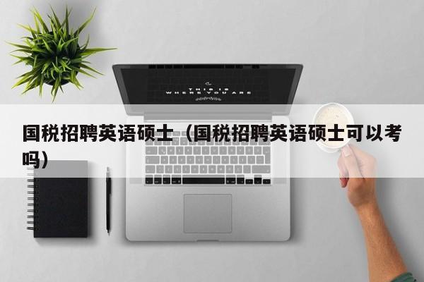 国税招聘英语硕士（国税招聘英语硕士可以考吗）-第1张图片-公办高校硕士招聘信息-最新高校硕士招聘信息-公办高校招聘条件
