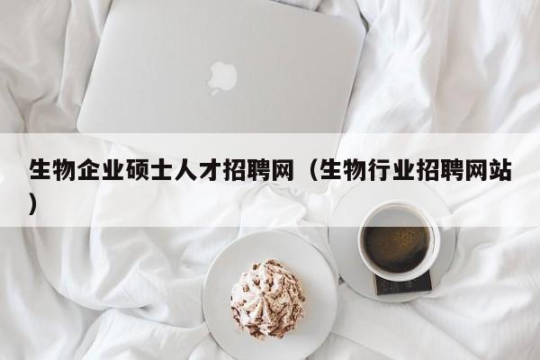 生物企业硕士人才招聘网（生物行业招聘网站）-第1张图片-公办高校硕士招聘信息-最新高校硕士招聘信息-公办高校招聘条件