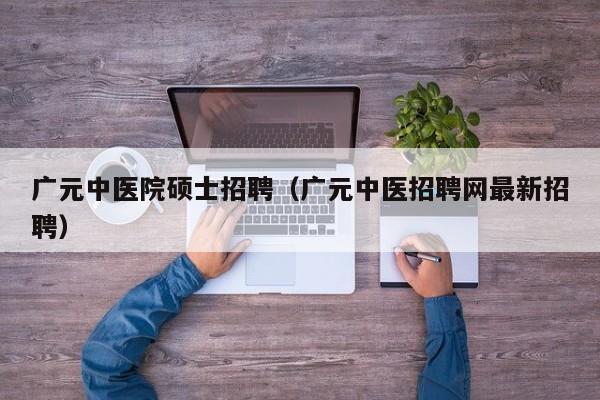 广元中医院硕士招聘（广元中医招聘网最新招聘）-第1张图片-公办高校硕士招聘信息-最新高校硕士招聘信息-公办高校招聘条件