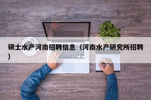 硕士水产河南招聘信息（河南水产研究所招聘）-第1张图片-公办高校硕士招聘信息-最新高校硕士招聘信息-公办高校招聘条件
