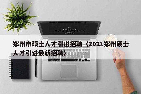 郑州市硕士人才引进招聘（2021郑州硕士人才引进最新招聘）-第1张图片-公办高校硕士招聘信息-最新高校硕士招聘信息-公办高校招聘条件