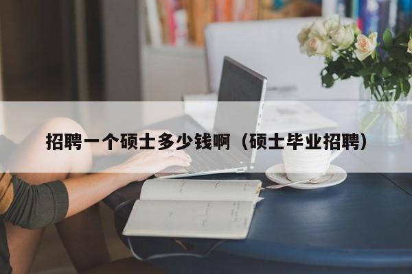 招聘一个硕士多少钱啊（硕士毕业招聘）-第1张图片-公办高校硕士招聘信息-最新高校硕士招聘信息-公办高校招聘条件