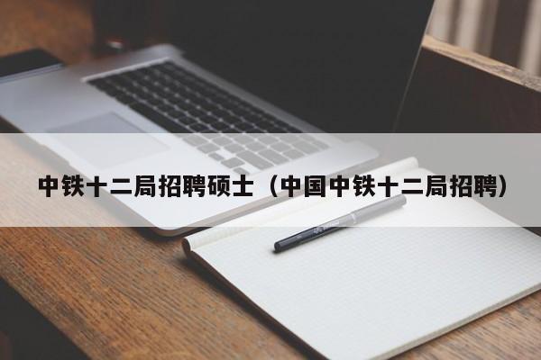 中铁十二局招聘硕士（中国中铁十二局招聘）-第1张图片-公办高校硕士招聘信息-最新高校硕士招聘信息-公办高校招聘条件