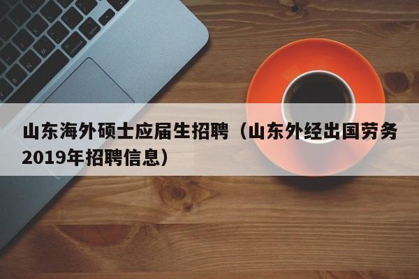 山东海外硕士应届生招聘（山东外经出国劳务2019年招聘信息）-第1张图片-公办高校硕士招聘信息-最新高校硕士招聘信息-公办高校招聘条件