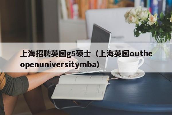 上海招聘英国g5硕士（上海英国outheopenuniversitymba）-第1张图片-公办高校硕士招聘信息-最新高校硕士招聘信息-公办高校招聘条件