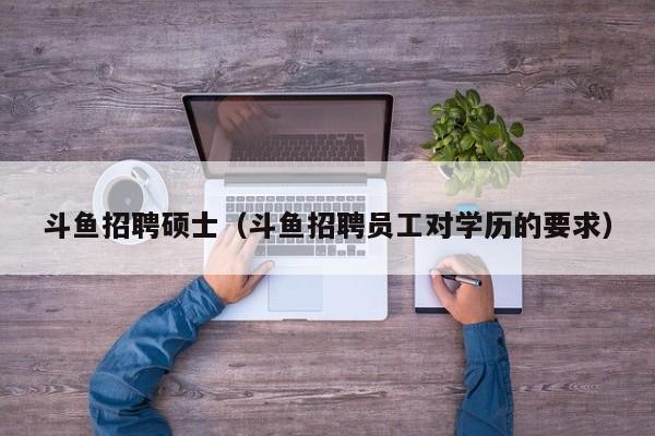 斗鱼招聘硕士（斗鱼招聘员工对学历的要求）-第1张图片-公办高校硕士招聘信息-最新高校硕士招聘信息-公办高校招聘条件