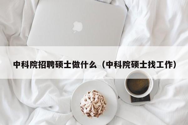 中科院招聘硕士做什么（中科院硕士找工作）-第1张图片-公办高校硕士招聘信息-最新高校硕士招聘信息-公办高校招聘条件
