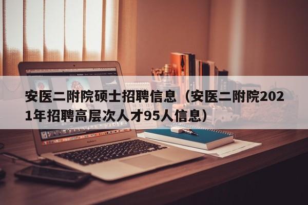 安医二附院硕士招聘信息（安医二附院2021年招聘高层次人才95人信息）-第1张图片-公办高校硕士招聘信息-最新高校硕士招聘信息-公办高校招聘条件