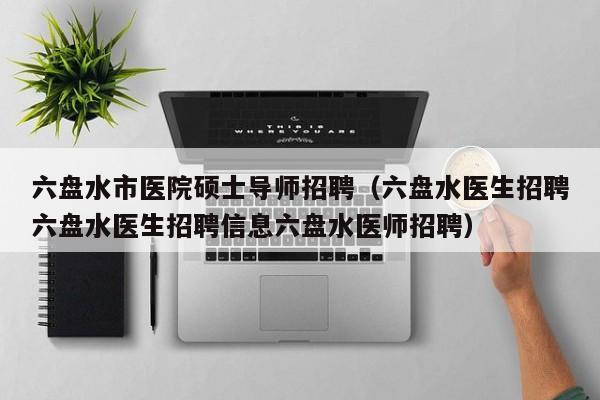 六盘水市医院硕士导师招聘（六盘水医生招聘六盘水医生招聘信息六盘水医师招聘）-第1张图片-公办高校硕士招聘信息-最新高校硕士招聘信息-公办高校招聘条件