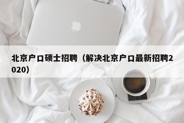 北京户口硕士招聘（解决北京户口最新招聘2020）-第1张图片-公办高校硕士招聘信息-最新高校硕士招聘信息-公办高校招聘条件