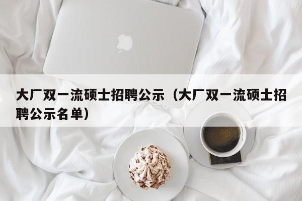 大厂双一流硕士招聘公示（大厂双一流硕士招聘公示名单）-第1张图片-公办高校硕士招聘信息-最新高校硕士招聘信息-公办高校招聘条件