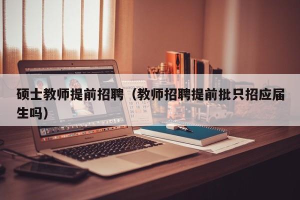 硕士教师提前招聘（教师招聘提前批只招应届生吗）-第1张图片-公办高校硕士招聘信息-最新高校硕士招聘信息-公办高校招聘条件