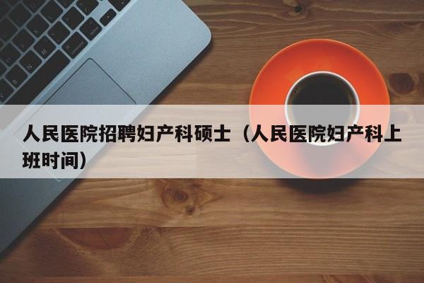 人民医院招聘妇产科硕士（人民医院妇产科上班时间）-第1张图片-公办高校硕士招聘信息-最新高校硕士招聘信息-公办高校招聘条件