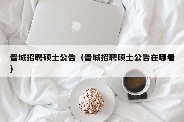 晋城招聘硕士公告（晋城招聘硕士公告在哪看）-第1张图片-公办高校硕士招聘信息-最新高校硕士招聘信息-公办高校招聘条件