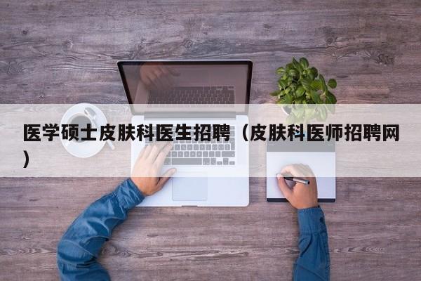 医学硕士皮肤科医生招聘（皮肤科医师招聘网）-第1张图片-公办高校硕士招聘信息-最新高校硕士招聘信息-公办高校招聘条件