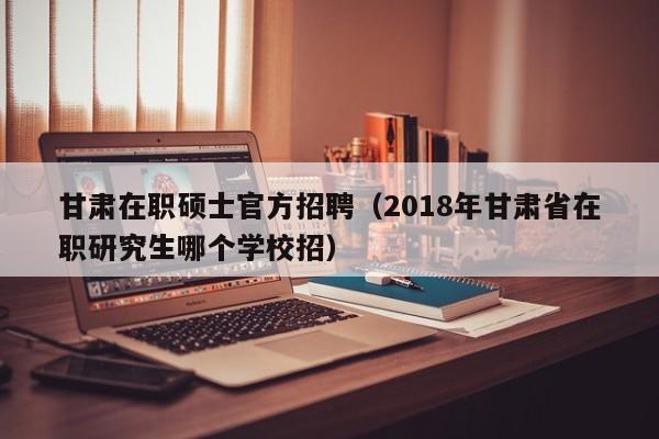 甘肃在职硕士官方招聘（2018年甘肃省在职研究生哪个学校招）-第1张图片-公办高校硕士招聘信息-最新高校硕士招聘信息-公办高校招聘条件