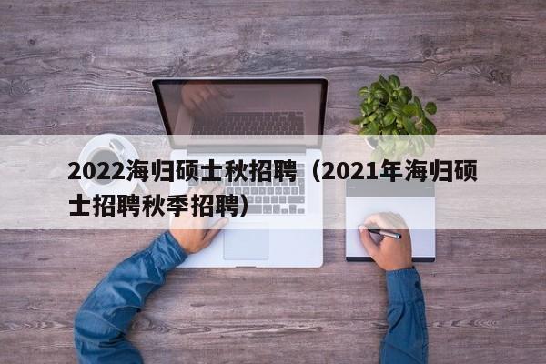 2022海归硕士秋招聘（2021年海归硕士招聘秋季招聘）-第1张图片-公办高校硕士招聘信息-最新高校硕士招聘信息-公办高校招聘条件