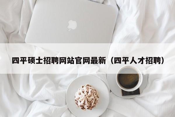 四平硕士招聘网站官网最新（四平人才招聘）-第1张图片-公办高校硕士招聘信息-最新高校硕士招聘信息-公办高校招聘条件