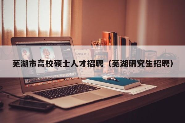 芜湖市高校硕士人才招聘（芜湖研究生招聘）-第1张图片-公办高校硕士招聘信息-最新高校硕士招聘信息-公办高校招聘条件