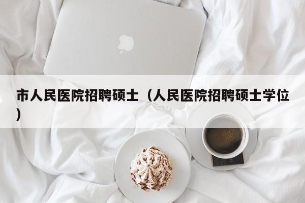 市人民医院招聘硕士（人民医院招聘硕士学位）-第1张图片-公办高校硕士招聘信息-最新高校硕士招聘信息-公办高校招聘条件