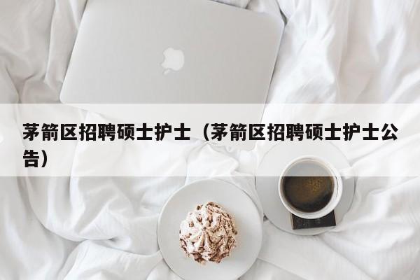 茅箭区招聘硕士护士（茅箭区招聘硕士护士公告）-第1张图片-公办高校硕士招聘信息-最新高校硕士招聘信息-公办高校招聘条件