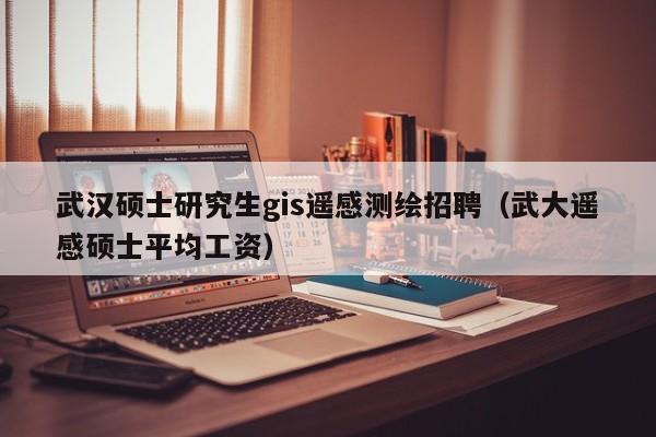 武汉硕士研究生gis遥感测绘招聘（武大遥感硕士平均工资）-第1张图片-公办高校硕士招聘信息-最新高校硕士招聘信息-公办高校招聘条件