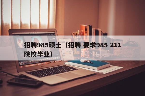 招聘985硕士（招聘 要求985 211院校毕业）-第1张图片-公办高校硕士招聘信息-最新高校硕士招聘信息-公办高校招聘条件