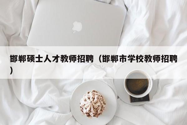邯郸硕士人才教师招聘（邯郸市学校教师招聘）-第1张图片-公办高校硕士招聘信息-最新高校硕士招聘信息-公办高校招聘条件