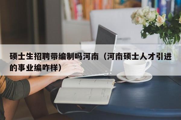 硕士生招聘带编制吗河南（河南硕士人才引进的事业编咋样）-第1张图片-公办高校硕士招聘信息-最新高校硕士招聘信息-公办高校招聘条件