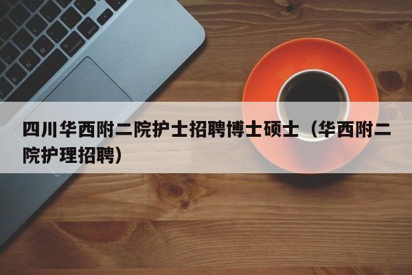 四川华西附二院护士招聘博士硕士（华西附二院护理招聘）-第1张图片-公办高校硕士招聘信息-最新高校硕士招聘信息-公办高校招聘条件