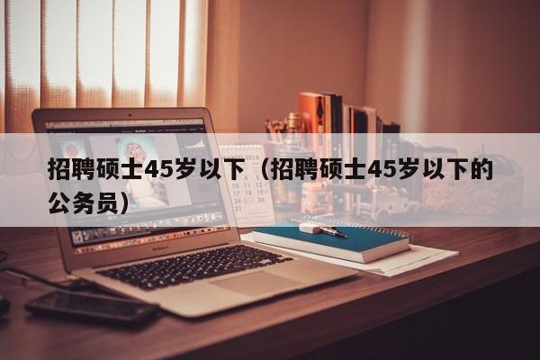 招聘硕士45岁以下（招聘硕士45岁以下的公务员）-第1张图片-公办高校硕士招聘信息-最新高校硕士招聘信息-公办高校招聘条件