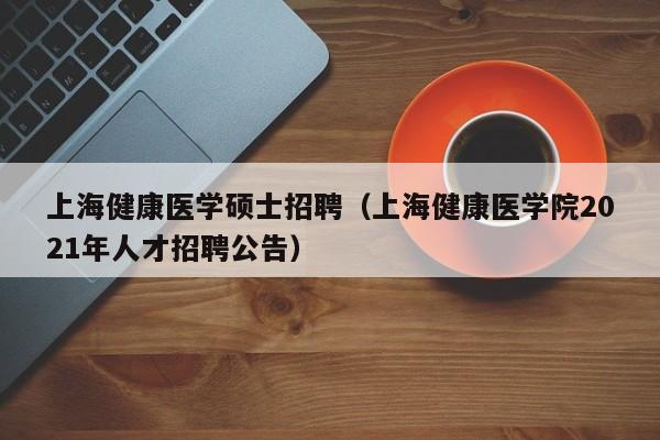 上海健康医学硕士招聘（上海健康医学院2021年人才招聘公告）-第1张图片-公办高校硕士招聘信息-最新高校硕士招聘信息-公办高校招聘条件