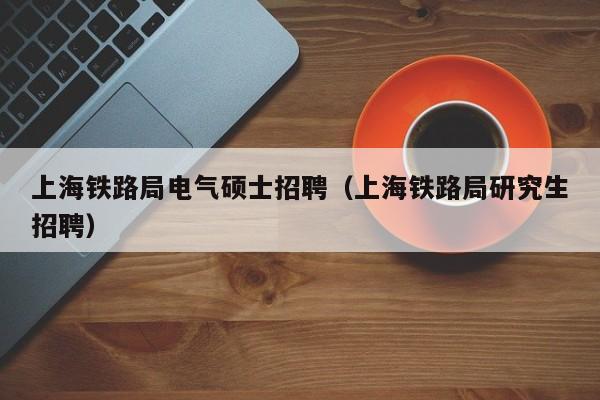 上海铁路局电气硕士招聘（上海铁路局研究生招聘）-第1张图片-公办高校硕士招聘信息-最新高校硕士招聘信息-公办高校招聘条件