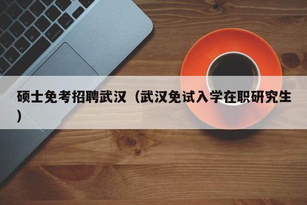 硕士免考招聘武汉（武汉免试入学在职研究生）-第1张图片-公办高校硕士招聘信息-最新高校硕士招聘信息-公办高校招聘条件