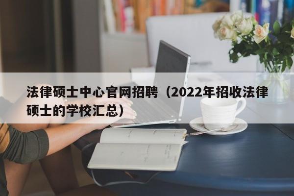 法律硕士中心官网招聘（2022年招收法律硕士的学校汇总）-第1张图片-公办高校硕士招聘信息-最新高校硕士招聘信息-公办高校招聘条件