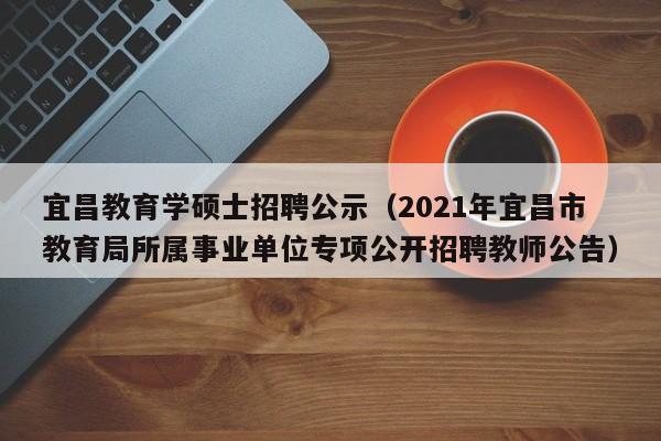 宜昌教育学硕士招聘公示（2021年宜昌市教育局所属事业单位专项公开招聘教师公告）-第1张图片-公办高校硕士招聘信息-最新高校硕士招聘信息-公办高校招聘条件