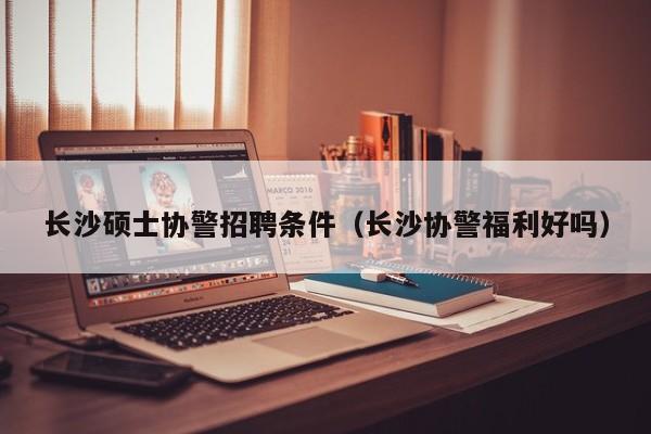 长沙硕士协警招聘条件（长沙协警福利好吗）-第1张图片-公办高校硕士招聘信息-最新高校硕士招聘信息-公办高校招聘条件