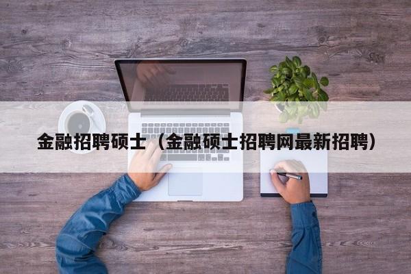 金融招聘硕士（金融硕士招聘网最新招聘）-第1张图片-公办高校硕士招聘信息-最新高校硕士招聘信息-公办高校招聘条件